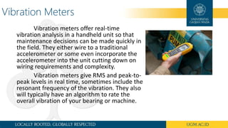 Vibration Meters
Vibration meters offer real-time
vibration analysis in a handheld unit so that
maintenance decisions can be made quickly in
the field. They either wire to a traditional
accelerometer or some even incorporate the
accelerometer into the unit cutting down on
wiring requirements and complexity.
Vibration meters give RMS and peak-to-
peak levels in real time, sometimes include the
resonant frequency of the vibration. They also
will typically have an algorithm to rate the
overall vibration of your bearing or machine.
 