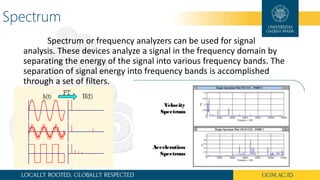 Spectrum
Spectrum or frequency analyzers can be used for signal
analysis. These devices analyze a signal in the frequency domain by
separating the energy of the signal into various frequency bands. The
separation of signal energy into frequency bands is accomplished
through a set of filters.
 