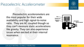Piezoelectric Accelerometer
Piezoelectric accelerometers are
the most popular for their wide
availability and high signal-to-noise
ratio. They are AC coupled though so
they can't measure static accelerations
like gravity. They can also experience
issues when excited at their internal
resonance.
 