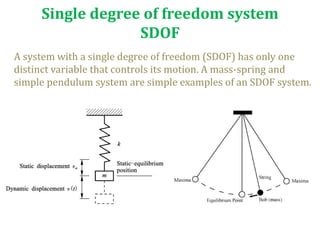 Single degree of freedom system
SDOF
A system with a single degree of freedom (SDOF) has only one
distinct variable that controls its motion. A mass-spring and
simple pendulum system are simple examples of an SDOF system.
 