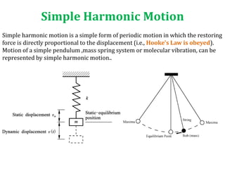 Simple Harmonic Motion
Simple harmonic motion is a simple form of periodic motion in which the restoring
force is directly proportional to the displacement (i.e., Hooke's Law is obeyed).
Motion of a simple pendulum ,mass spring system or molecular vibration, can be
represented by simple harmonic motion..
 