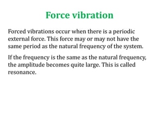 Force vibration
Forced vibrations occur when there is a periodic
external force. This force may or may not have the
same period as the natural frequency of the system.
If the frequency is the same as the natural frequency,
the amplitude becomes quite large. This is called
resonance.
 