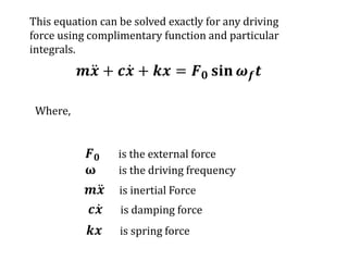 𝒎𝒙 + 𝒄𝒙 + 𝒌𝒙 = 𝑭𝟎 𝐬𝐢𝐧 𝝎𝒇𝒕
𝑭𝟎 is the external force
ω is the driving frequency
𝒎𝒙 is inertial Force
𝒄𝒙 is damping force
𝒌𝒙 is spring force
Where,
This equation can be solved exactly for any driving
force using complimentary function and particular
integrals.
 