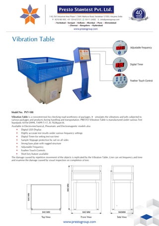 www.prestogroup.com
Vibration Table
Vibration Table is a consistent tool for checking road worthiness of packages. It simulates the vibrations and jolts subjected to
various packages and products during handling and transportation. PRESTO Vibration Table is manufactured under various Test
Standards ASTM D999, TAPPI T-17, IS 7028(part II).
Available in Electro-mechanical, Pneumatic and Electromagnetic models also
• Digital LED Display
• Highly accurate test results under various frequency settings
• Digital Timer for setting test run time
• Sample Slippage protection by rail on all sides
• Strong base plate with rugged structure
• Adjustable Frequency
• Feather Touch Controls
• Short key feature available
The damage caused by repetitive movement of the objects is replicated by the Vibration Table. User can set frequency and time
and examine the damage caused by visual inspection on completion of test.
Model No. PVT-100
Top View Front View
980
MM
840 MM 840MM
Side View
Digital Timer
Feather Touch Control
840 MM
840
MM
Adjustable frequency
Presto Stantest Pvt. Ltd.
1983-2023
40
YEARS
TIME S
T T
ES EN
TE UM
D T STR
ESTING IN
• • • • • •
Faridabad Sonipat Kolkata Mumbai Pune Ahmedabad
• • •
Chennai Bangalore Hyderabad
I-42, DLF Industrial Area Phase-1, Delhi Mathura Road, Faridabad 121003, Haryana, India
P : 9210 903 903, +91 129 4272727, 93111 24302 E : info@prestogroup.com
www.prestogroup.com
 