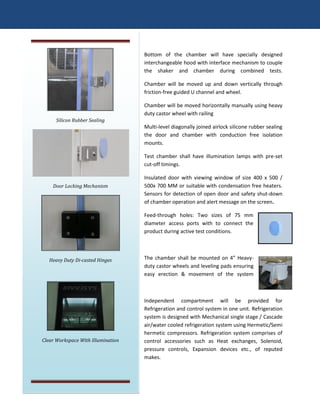 Bottom of the chamber will have specially designed
interchangeable hood with interface mechanism to couple
the shaker and chamber during combined tests.
Chamber will be moved up and down vertically through
friction-free guided U channel and wheel.
Chamber will be moved horizontally manually using heavy
duty castor wheel with railing
Multi-level diagonally joined airlock silicone rubber sealing
the door and chamber with conduction free isolation
mounts.
Test chamber shall have illumination lamps with pre-set
cut-off timings.
Insulated door with viewing window of size 400 x 500 /
500x 700 MM or suitable with condensation free heaters.
Sensors for detection of open door and safety shut-down
of chamber operation and alert message on the screen.
Feed-through holes: Two sizes of 75 mm
diameter access ports with to connect the
product during active test conditions.
The chamber shall be mounted on 4” Heavy-
duty castor wheels and leveling pads ensuring
easy erection & movement of the system
Independent compartment will be provided for
Refrigeration and control system in one unit. Refrigeration
system is designed with Mechanical single stage / Cascade
air/water cooled refrigeration system using Hermetic/Semi
hermetic compressors. Refrigeration system comprises of
control accessories such as Heat exchanges, Solenoid,
pressure controls, Expansion devices etc., of reputed
makes.
Silicon Rubber Sealing
Door Locking Mechanism
Heavy Duty Di-casted Hinges
Clear Workspace With Illumination
 