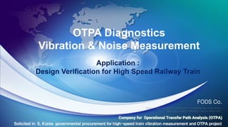 INTRODUCTION OF
KOREAN HIGH SPEED TRAIN
2007. 7. 24
ROTEM Company
OTPA Diagnostics
Vibration & Noise Measurement
Application :
Design Verification for High Speed Railway Train
Solicited in S. Korea governmental procurement for high-speed train vibration measurement and OTPA project
FODS Co.
Duancan Bldg Suite #501, Achasan-ro 3, Seungdong-gu, Seoul, Korea
TEL: +82-2-6954-7956 FAX: +82-2-6954-7957
Company for Operational Transfer Path Analysis (OTPA)
 