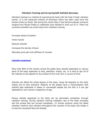 Vibration Training and its top benefit Cellulite Decrease

Vibration training is a method of exercising the body with the help of body vibration
trainer. It is the advanced method of technique which has been used since the
ancient times by Greek. But during the recent days it has become popular everyone
ranging from fitness freaks to celebrities have started to work out on it. There are
numerous benefits one could enjoy from vibration training.



Increases blood circulation

Tones muscle

Reduces cellulite

Increases the density of bone

Alleviates joint pain and stiffness of muscles



Cellulite treatment



More than 80% of the women across the globe have cellulite deposited on various
parts of the body especially to hips, abdomen, thighs, etc. It is hard to get rid of
the cellulite as the deposit to the surface of the inner skin in course of time.



Cellulite can affect the whole beauty of the body, lumpy fat deposits on the body
makes one to look awkward. Majority of the people have a misconception that
cellulite gets deposited in obese or overweight people but the fact is it can get
deposited on any women irrespective of age.



Excess cellulite deposited to the body can be eliminated completely through
vibration training. During vibration training metabolic rate of the body increases
and the excess fats are burned completely. 12 minute workout using the latest
vibration machine sent vibration throughout the muscles of the body and makes it
to lose the unwanted fats and cellulite.
 