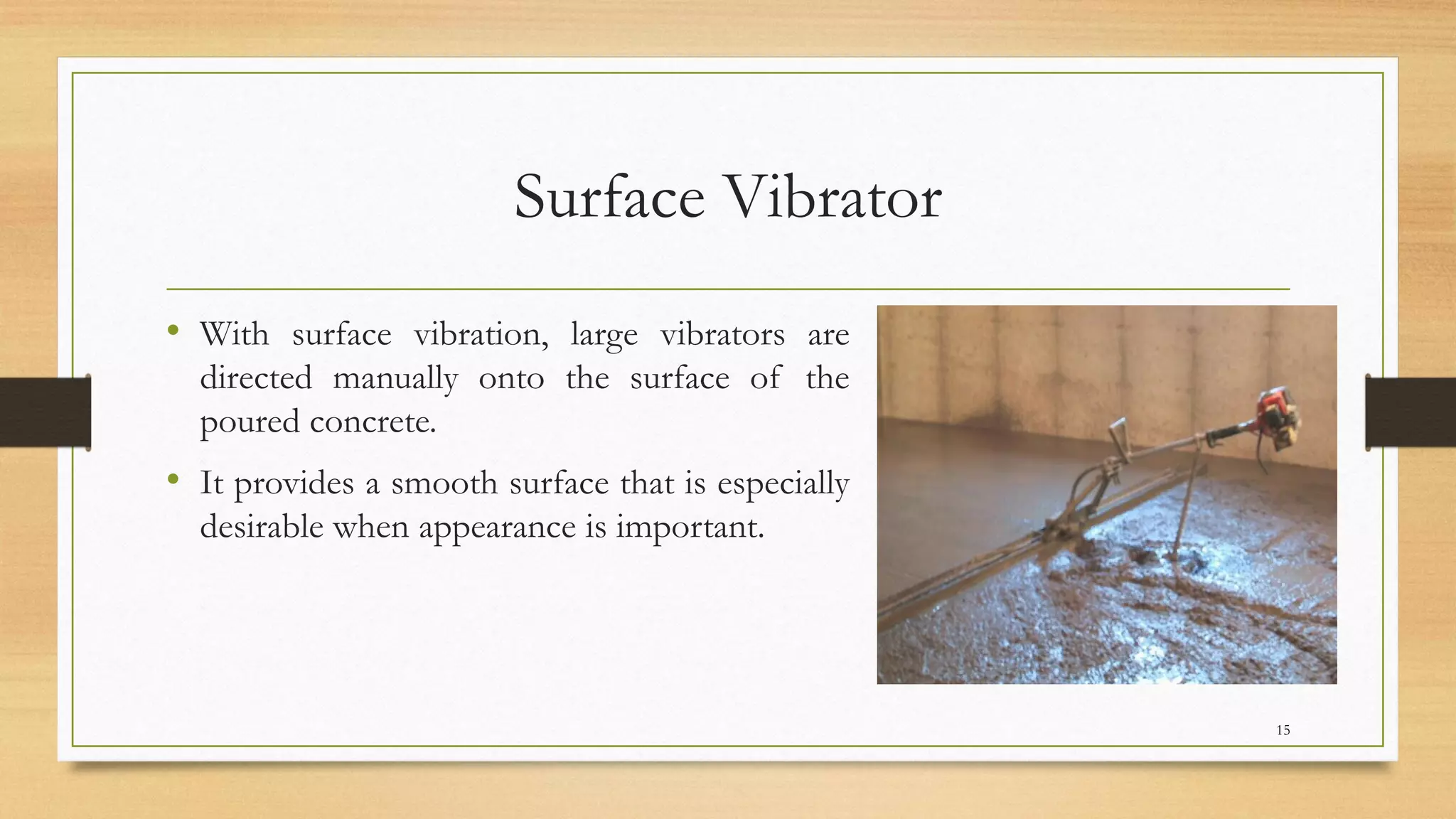 Surface Vibrator
• With surface vibration, large vibrators are
directed manually onto the surface of the
poured concrete.
• It provides a smooth surface that is especially
desirable when appearance is important.
15
 