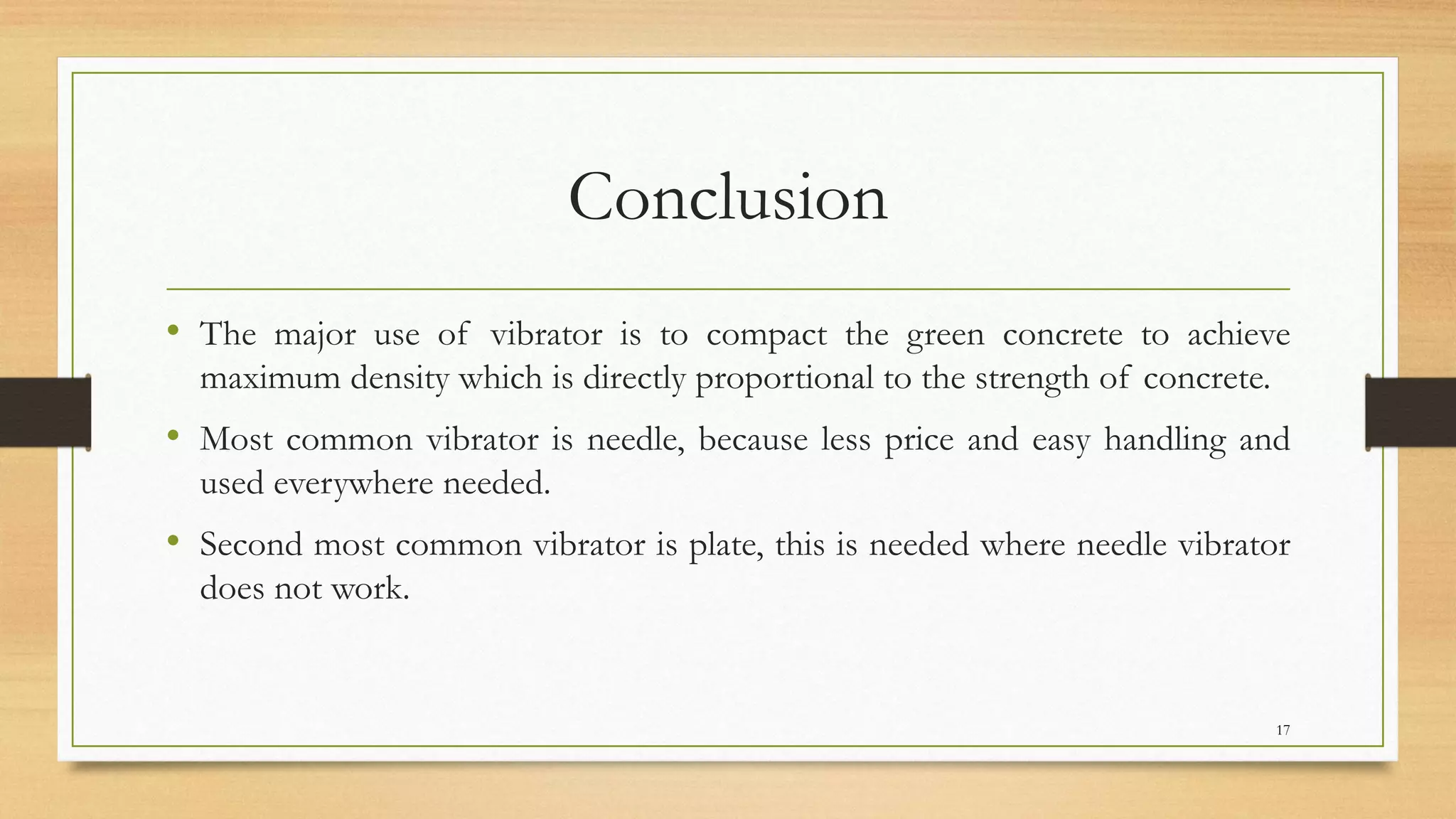 Conclusion
• The major use of vibrator is to compact the green concrete to achieve
maximum density which is directly proportional to the strength of concrete.
• Most common vibrator is needle, because less price and easy handling and
used everywhere needed.
• Second most common vibrator is plate, this is needed where needle vibrator
does not work.
17
 