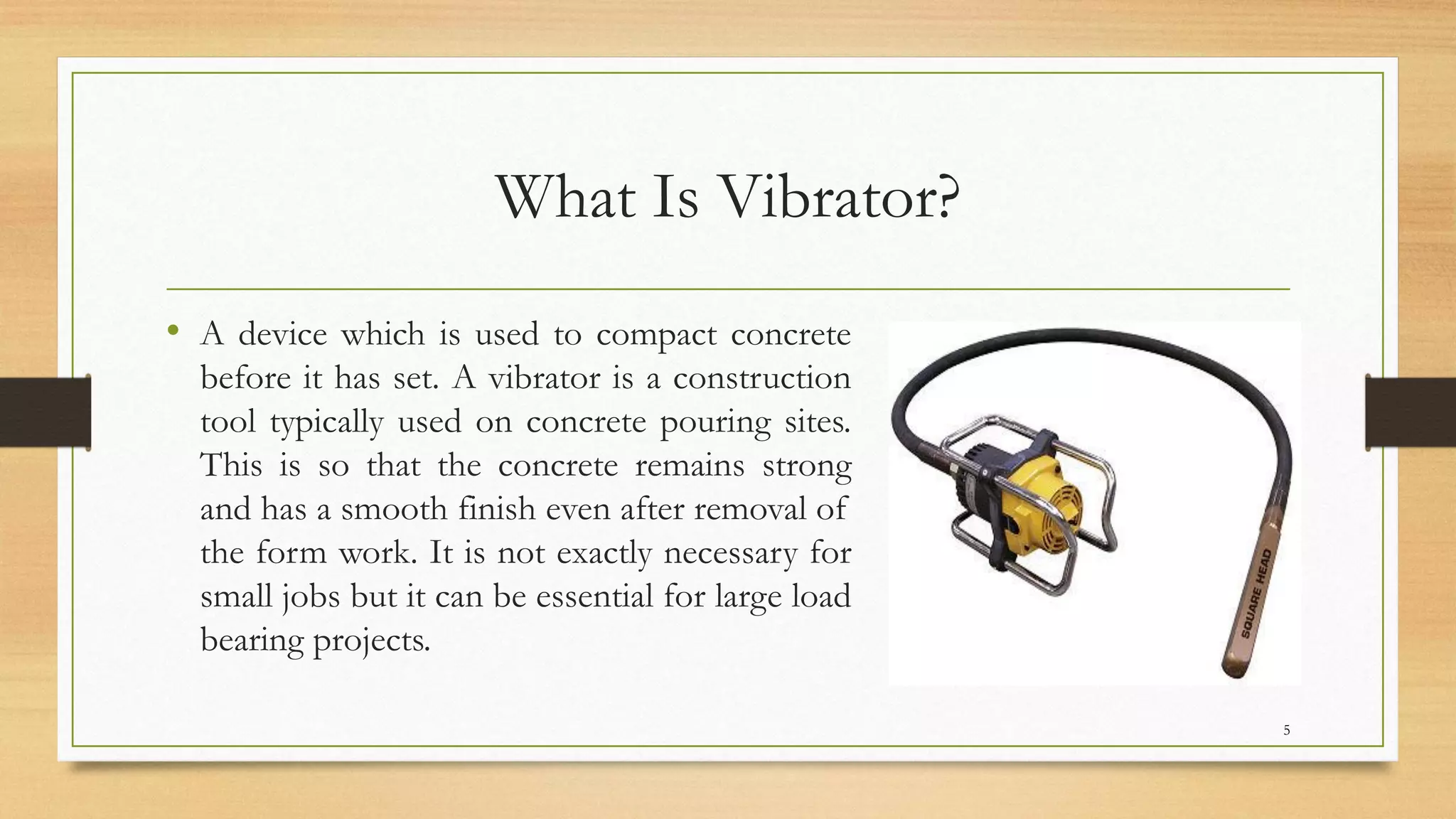 What Is Vibrator?
• A device which is used to compact concrete
before it has set. A vibrator is a construction
tool typically used on concrete pouring sites.
This is so that the concrete remains strong
and has a smooth finish even after removal of
the form work. It is not exactly necessary for
small jobs but it can be essential for large load
bearing projects.
5
 