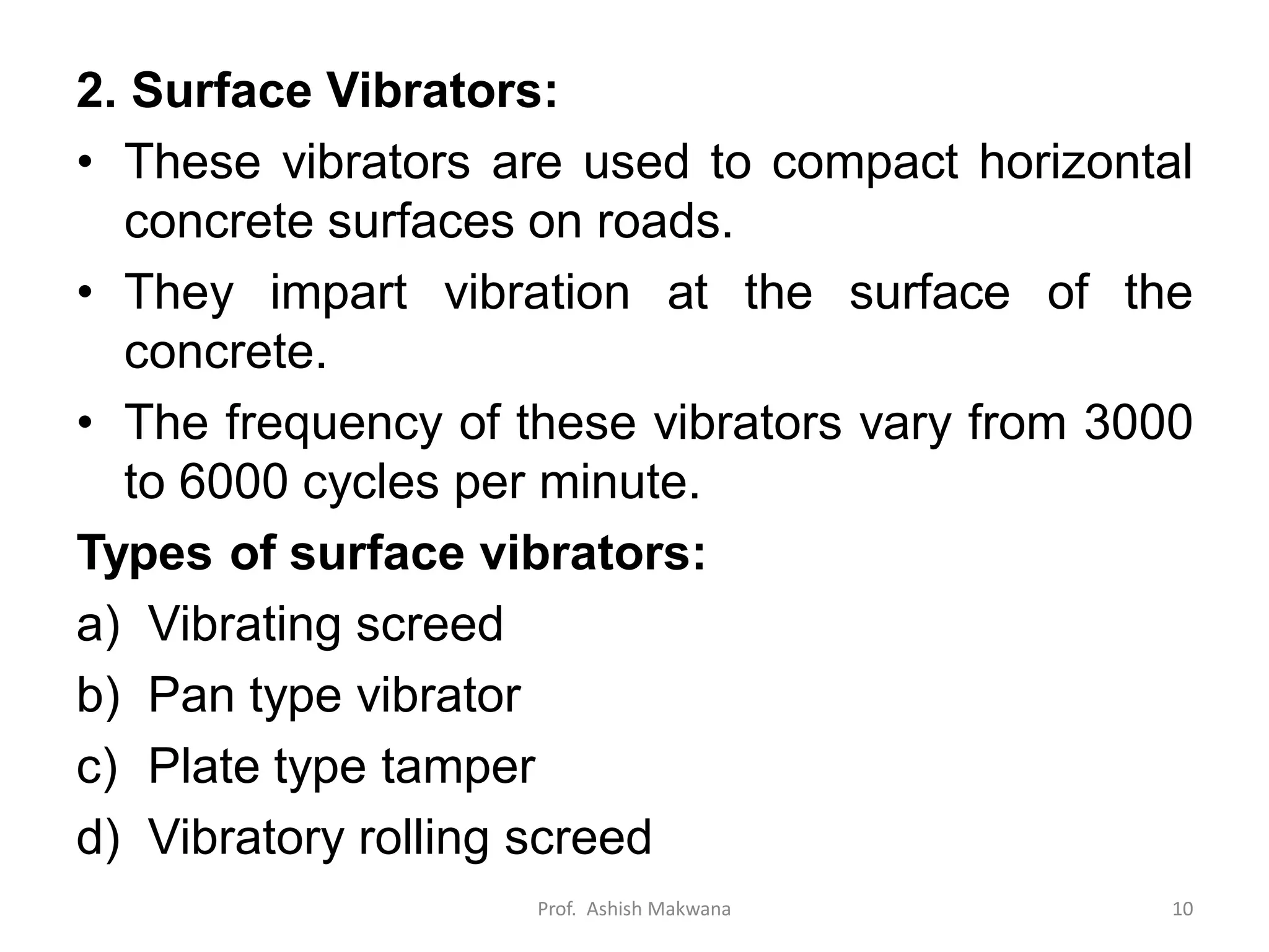 2. Surface Vibrators:
• These vibrators are used to compact horizontal
concrete surfaces on roads.
• They impart vibration at the surface of the
concrete.
• The frequency of these vibrators vary from 3000
to 6000 cycles per minute.
Types of surface vibrators:
a) Vibrating screed
b) Pan type vibrator
c) Plate type tamper
d) Vibratory rolling screed
Prof. Ashish Makwana 10
 