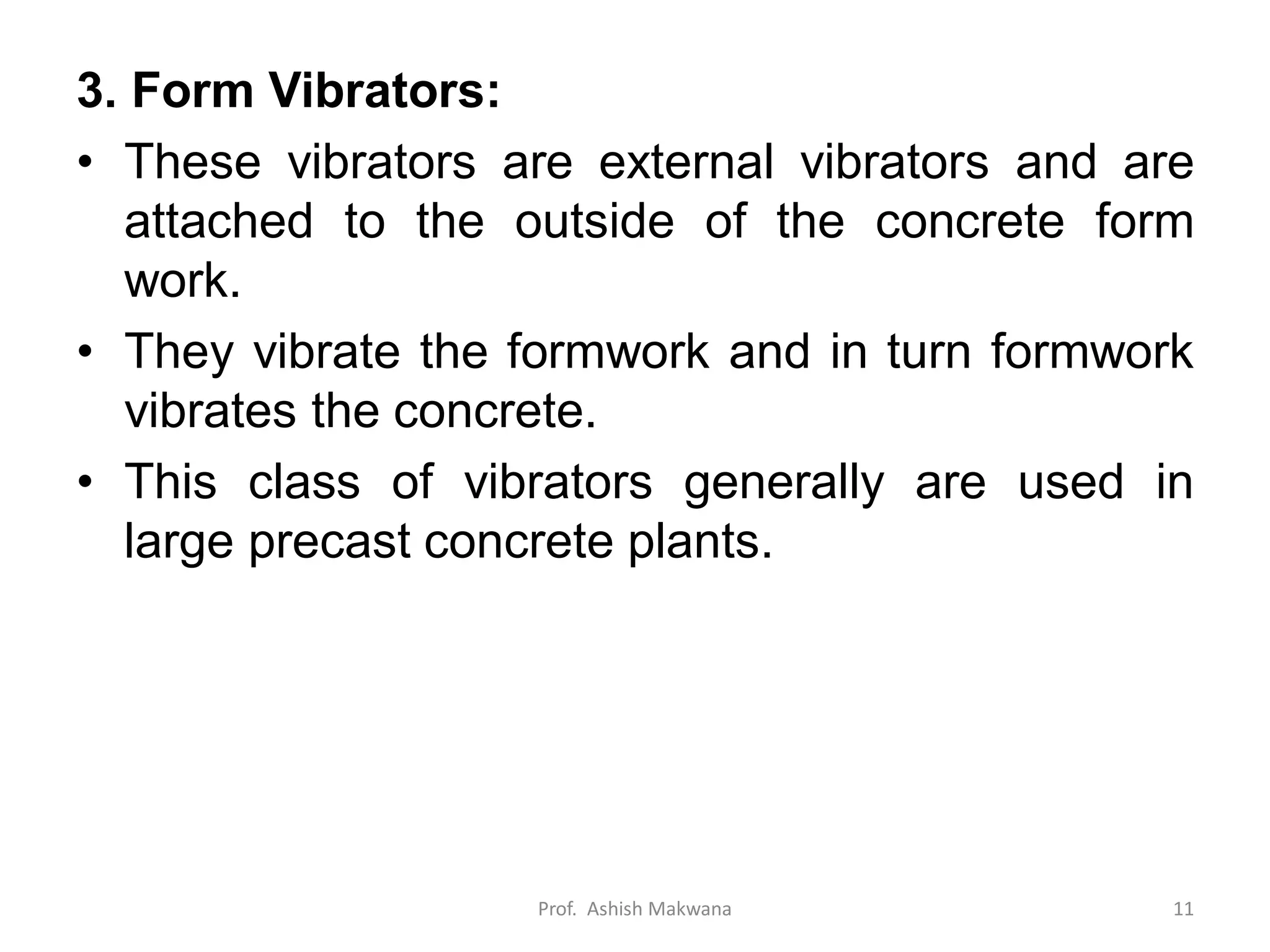 3. Form Vibrators:
• These vibrators are external vibrators and are
attached to the outside of the concrete form
work.
• They vibrate the formwork and in turn formwork
vibrates the concrete.
• This class of vibrators generally are used in
large precast concrete plants.
Prof. Ashish Makwana 11
 