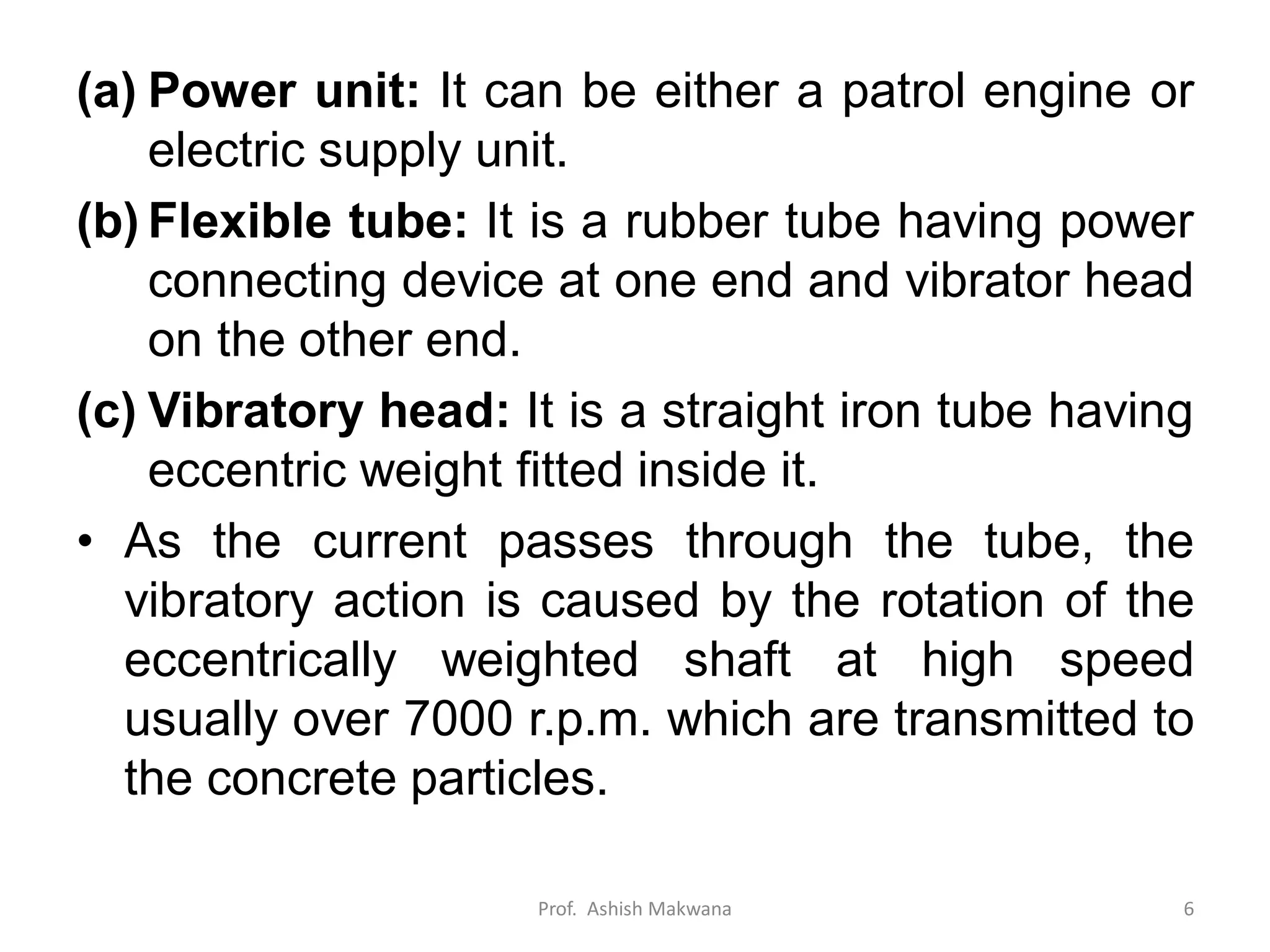(a) Power unit: It can be either a patrol engine or
electric supply unit.
(b) Flexible tube: It is a rubber tube having power
connecting device at one end and vibrator head
on the other end.
(c) Vibratory head: It is a straight iron tube having
eccentric weight fitted inside it.
• As the current passes through the tube, the
vibratory action is caused by the rotation of the
eccentrically weighted shaft at high speed
usually over 7000 r.p.m. which are transmitted to
the concrete particles.
Prof. Ashish Makwana 6
 
