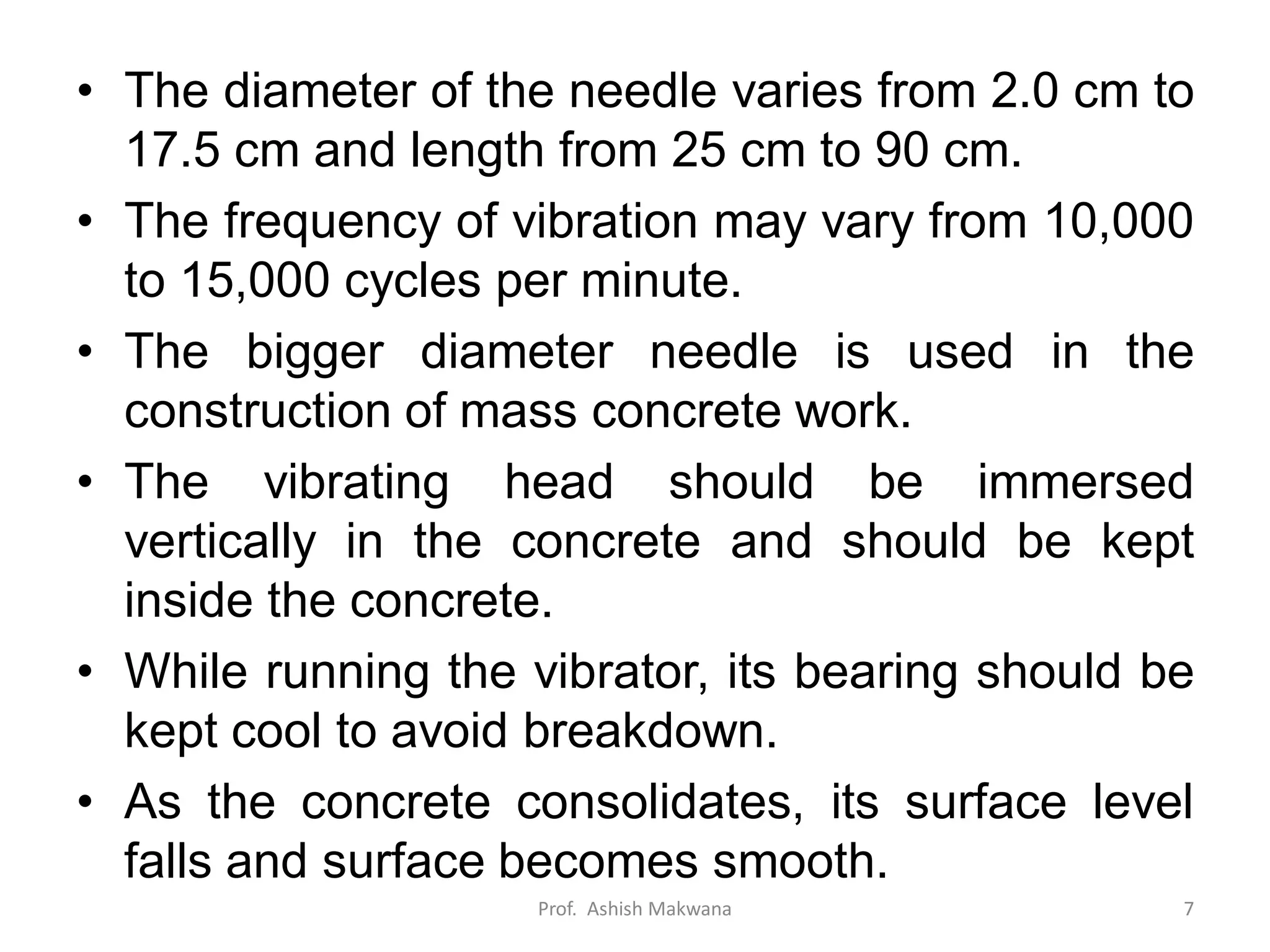 • The diameter of the needle varies from 2.0 cm to
17.5 cm and length from 25 cm to 90 cm.
• The frequency of vibration may vary from 10,000
to 15,000 cycles per minute.
• The bigger diameter needle is used in the
construction of mass concrete work.
• The vibrating head should be immersed
vertically in the concrete and should be kept
inside the concrete.
• While running the vibrator, its bearing should be
kept cool to avoid breakdown.
• As the concrete consolidates, its surface level
falls and surface becomes smooth.
Prof. Ashish Makwana 7
 