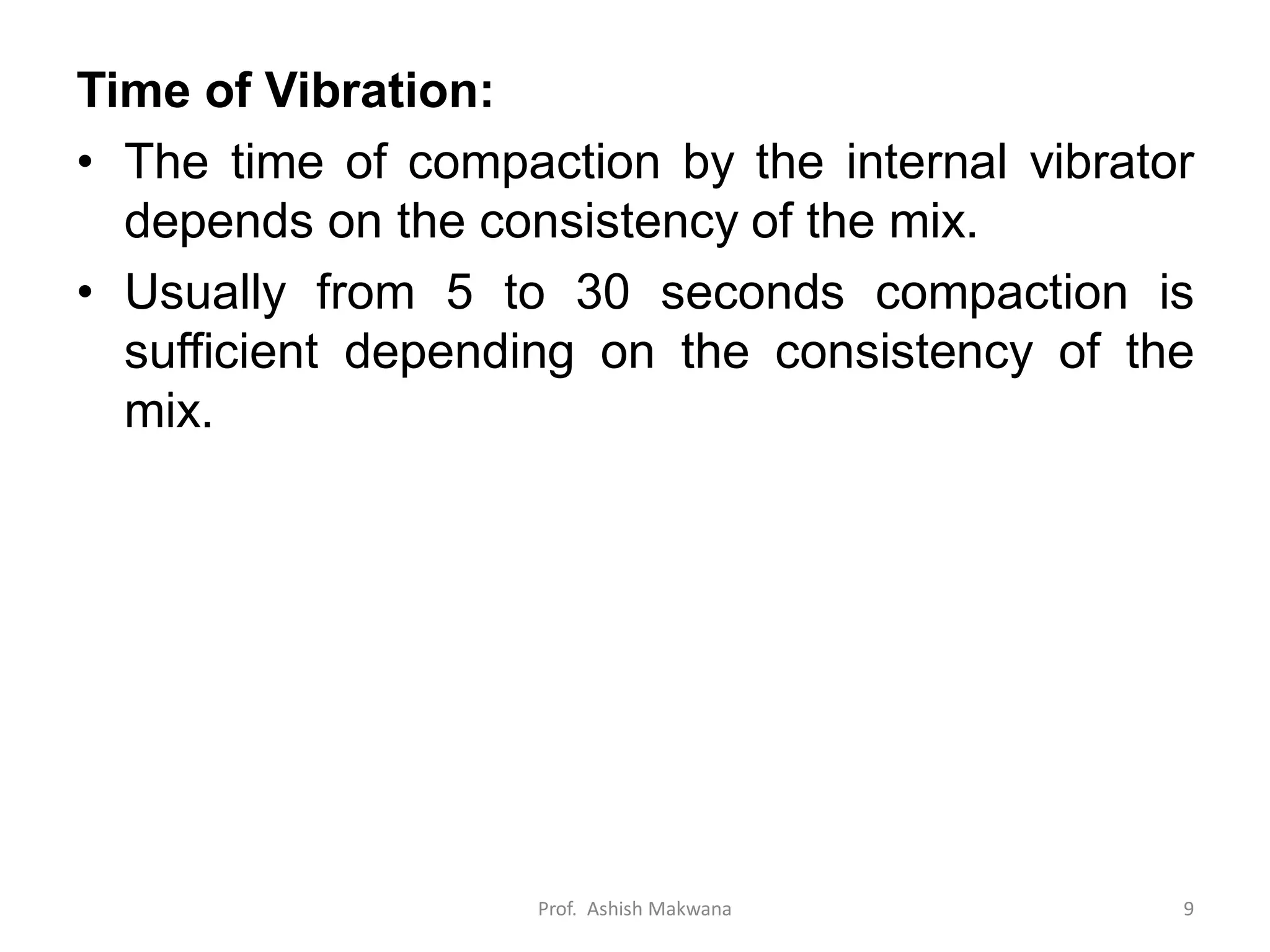 Time of Vibration:
• The time of compaction by the internal vibrator
depends on the consistency of the mix.
• Usually from 5 to 30 seconds compaction is
sufficient depending on the consistency of the
mix.
Prof. Ashish Makwana 9
 