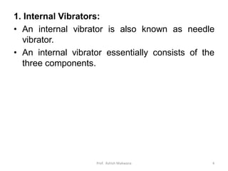1. Internal Vibrators:
• An internal vibrator is also known as needle
vibrator.
• An internal vibrator essentially consists of the
three components.
Prof. Ashish Makwana 4
 