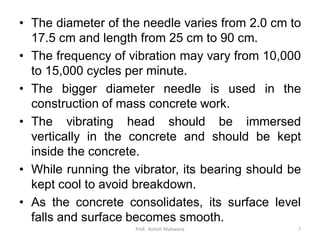 • The diameter of the needle varies from 2.0 cm to
17.5 cm and length from 25 cm to 90 cm.
• The frequency of vibration may vary from 10,000
to 15,000 cycles per minute.
• The bigger diameter needle is used in the
construction of mass concrete work.
• The vibrating head should be immersed
vertically in the concrete and should be kept
inside the concrete.
• While running the vibrator, its bearing should be
kept cool to avoid breakdown.
• As the concrete consolidates, its surface level
falls and surface becomes smooth.
Prof. Ashish Makwana 7
 