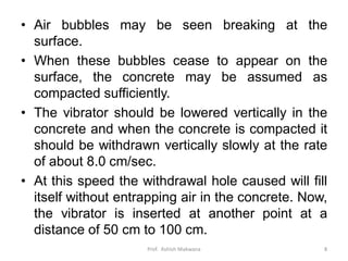 • Air bubbles may be seen breaking at the
surface.
• When these bubbles cease to appear on the
surface, the concrete may be assumed as
compacted sufficiently.
• The vibrator should be lowered vertically in the
concrete and when the concrete is compacted it
should be withdrawn vertically slowly at the rate
of about 8.0 cm/sec.
• At this speed the withdrawal hole caused will fill
itself without entrapping air in the concrete. Now,
the vibrator is inserted at another point at a
distance of 50 cm to 100 cm.
Prof. Ashish Makwana 8
 