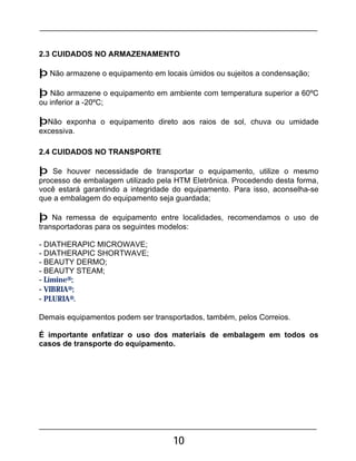 10
2.3 CUIDADOS NO ARMAZENAMENTO
þ Não armazene o equipamento em locais úmidos ou sujeitos a condensação;
þ Não armazene o equipamento em ambiente com temperatura superior a 60ºC
ou inferior a -20ºC;
þNão exponha o equipamento direto aos raios de sol, chuva ou umidade
excessiva.
2.4 CUIDADOS NO TRANSPORTE
þ Se houver necessidade de transportar o equipamento, utilize o mesmo
processo de embalagem utilizado pela HTM Eletrônica. Procedendo desta forma,
você estará garantindo a integridade do equipamento. Para isso, aconselha-se
que a embalagem do equipamento seja guardada;
þ Na remessa de equipamento entre localidades, recomendamos o uso de
transportadoras para os seguintes modelos:
- DIATHERAPIC MICROWAVE;
- DIATHERAPIC SHORTWAVE;
- BEAUTY DERMO;
- BEAUTY STEAM;
- Límine®;
- VIBRIA®;
- PLURIA®.
Demais equipamentos podem ser transportados, também, pelos Correios.
É importante enfatizar o uso dos materiais de embalagem em todos os
casos de transporte do equipamento.
 