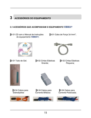 11
3 ACESSÓRIOS DO EQUIPAMENTO
3.1 ACESSÓRIOS QUE ACOMPANHAM O EQUIPAMENTO VIBRIA®
þ 01 CD com o Manual de Instruções þ 01 Cabo de Força 3x1mm2
;
do equipamento VIBRIA®;
þ 01 Tubo de Gel; þ 02 Cintas Elásticas þ 02 Cintas Elásticas
Grande; Pequena;
þ 04 Cabos para þ 04 Cabos para þ 04 Cabos para
Eletrolipólise Corrente Bifásica Corrente Polarizada;
 