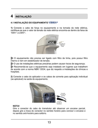 13
4 INSTALAÇÃO
4.1 INSTALAÇÃO DO EQUIPAMENTO VIBRIA®
1) Conecte o cabo de força no equipamento e na tomada da rede elétrica,
certifique-se que o valor da tensão da rede elétrica encontra-se dentro da faixa de
100V~ a 230V~.
þ O equipamento não precisa ser ligado com filtro de linha, pois possui filtro
interno e nem em estabilizador de tensão;
þ O uso de instalações elétricas precárias podem causar riscos de segurança;
þ Recomenda-se que o equipamento seja instalado em lugares que trabalhem
de acordo com a norma NBR 13534, que diz respeito a instalações de clínicas e
hospitais.
2) Conecte o cabo do aplicador e os cabos de corrente para aplicação individual
(se aplicável) na saída do equipamento.
NOTA!
Gire o conector do cabo do transdutor até observar um encaixe parcial,
depois gire a trava do conector no sentido horário para concluir o encaixe e
no sentido anti-horário para soltá-lo.
 