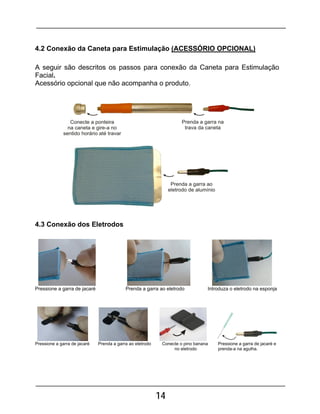 14
4.2 Conexão da Caneta para Estimulação (ACESSÓRIO OPCIONAL)
A seguir são descritos os passos para conexão da Caneta para Estimulação
Facial.
Acessório opcional que não acompanha o produto.
4.3 Conexão dos Eletrodos
Pressione a garra de jacaré Prenda a garra ao eletrodo Introduza o eletrodo na esponja
Pressione a garra de jacaré Prenda a garra ao eletrodo Conecte o pino banana Pressione a garra de jacaré e
no eletrodo prenda-a na agulha.
 