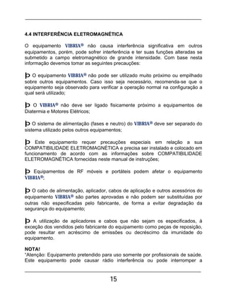 15
4.4 INTERFERÊNCIA ELETROMAGNÉTICA
O equipamento VIBRIA® não causa interferência significativa em outros
equipamentos, porém, pode sofrer interferência e ter suas funções alteradas se
submetido a campo eletromagnético de grande intensidade. Com base nesta
informação devemos tomar as seguintes precauções:
þ O equipamento VIBRIA® não pode ser utilizado muito próximo ou empilhado
sobre outros equipamentos. Caso isso seja necessário, recomenda-se que o
equipamento seja observado para verificar a operação normal na configuração a
qual será utilizado;
þ O VIBRIA® não deve ser ligado fisicamente próximo a equipamentos de
Diatermia e Motores Elétricos;
þ O sistema de alimentação (fases e neutro) do VIBRIA® deve ser separado do
sistema utilizado pelos outros equipamentos;
þ Este equipamento requer precauções especiais em relação a sua
COMPATIBILIDADE ELETROMAGNÉTICA e precisa ser instalado e colocado em
funcionamento de acordo com as informações sobre COMPATIBILIDADE
ELETROMAGNÉTICA fornecidas neste manual de instruções;
þ Equipamentos de RF móveis e portáteis podem afetar o equipamento
VIBRIA®;
þ O cabo de alimentação, aplicador, cabos de aplicação e outros acessórios do
equipamento VIBRIA® são partes aprovadas e não podem ser substituídas por
outras não especificadas pelo fabricante, de forma a evitar degradação da
segurança do equipamento;
þ A utilização de aplicadores e cabos que não sejam os especificados, à
exceção dos vendidos pelo fabricante do equipamento como peças de reposição,
pode resultar em acréscimo de emissões ou decréscimo da imunidade do
equipamento.
NOTA!
“Atenção: Equipamento pretendido para uso somente por profissionais de saúde.
Este equipamento pode causar rádio interferência ou pode interromper a
 