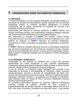 17
5 CONSIDERAÇÕES SOBRE TRATAMENTOS COMBINADOS
5.1 DEFINIÇÃO
A Terapia Combinada é um dos principais tratamentos nas afecções estéticas. A
associação do ultrassom de alta potência e grande superfície com as correntes
terapêuticas oferece os melhores resultados terapêuticos. A principal
característica são as ofertas, simultâneas, da amplitude de recursos e da
otimização do tempo de tratamento.
Desenvolvido para oferecer os melhores resultados, o VIBRIA® oferece uma
Terapia Combinada exclusiva, com extraordinária evolução tecnológica, traduzida
nos inúmeros recursos e diferenciais que o equipamento oferece.
Nos tratamentos, a evolução do VIBRIA® fica explícita. Possui Terapia
Combinada exclusiva que associa as melhores correntes terapêuticas com a alta
potência do ultrassom. O VIBRIA® selecionou as correntes terapêuticas,
considerando a melhor combinação de parâmetros, características e resultados
efetivos.
O VIBRIA® dispõe de completo arsenal de recursos e combinações terapêuticas
que promovem tratamentos com alta eficácia em resultados e tempo. Contudo,
mesmo com essa infinidade de recursos, o mesmo possui programação intuitiva.
Basta escolher o tratamento desejado que ele seleciona a melhor combinação
terapêutica.
5.2 ULTRASSOM + STIMULUS 3D
“Combinação da alta potência do ultrassom com a força das correntes
excitomotoras em várias frequências e suas melhores características.
Tratamentos eficazes para gordura localizada, celulite de todos os graus, flacidez
muscular, retenção hídrica e relaxamento muscular analgésico”.
O uso do ultrassom no tratamento nessas patologias está vinculado à sua
capacidade de aumentar a permeabilidade da membrana celular, promover
neovascularização, rearranjo e aumento da extensibilidade das fibras com
melhora das propriedades mecânicas do tecido, melhorar o metabolismo celular,
desagregar complexos celulares e macrocélulas com liberação de aderências,
ação tixotropica sobre os nódulos do FEG e promover relaxamento muscular
devido ao aquecimento profundo.
As correntes excitomotoras possuem os seguintes objetivos: reeducação
muscular, redução de edemas, aumento da força muscular e
prevenção/diminuição da flacidez muscular. A estimulação elétrica ativa de 30 a
40% mais fibras musculares comparada aos exercícios ativos, o que garante
 