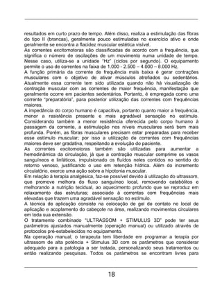 18
resultados em curto prazo de tempo. Além disso, realiza a estimulação das fibras
do tipo II (brancas), geralmente pouco estimuladas no exercício ativo e onde
geralmente se encontra a flacidez muscular estética visível.
As correntes excitomotoras são classificadas de acordo com a frequência, que
significa o número de oscilações de um movimento numa unidade de tempo.
Nesse caso, utiliza-se a unidade “Hz” (ciclos por segundo). O equipamento
permite o uso de correntes na faixa de 1.000 - 2.500 – 4.000 – 8.000 Hz.
A função primária da corrente de frequência mais baixa é gerar contrações
musculares com o objetivo de ativar músculos atrofiados ou sedentários.
Atualmente essa corrente tem sido utilizada quando não há visualização de
contração muscular com as correntes de maior frequência, manifestação que
geralmente ocorre em pacientes sedentários. Portanto, é empregada como uma
corrente “preparatória”, para posterior utilização das correntes com frequências
maiores.
A impedância do corpo humano é capacitiva, portanto quanto maior a frequência,
menor a resistência presente e mais agradável sensação no estímulo.
Considerando também a menor resistência oferecida pelo corpo humano à
passagem da corrente, a estimulação nos níveis musculares será bem mais
profunda. Porém, as fibras musculares precisam estar preparadas para receber
esse estímulo muscular; por isso a utilização de correntes com frequências
maiores deve ser gradativa, respeitando a evolução do paciente.
As correntes excitomotoras também são utilizadas para aumentar a
hemodinâmica da circulação, já que a contração muscular comprime os vasos
sanguíneos e linfáticos, impulsionado os fluídos neles contidos no sentido do
retorno venoso, justificando o uso em retenção hídrica. Além do incremento
circulatório, exerce uma ação sobre a hipotonia muscular.
Em relação à terapia analgésica, faz-se possível devido à utilização do ultrassom,
que promove melhora do fluxo sanguíneo local, removendo catabólitos e
melhorando a nutrição tecidual, ao aquecimento profundo que se reproduz em
relaxamento das estruturas; associado à correntes com frequências mais
elevadas que trazem uma agradável sensação no estímulo.
A técnica de aplicação consiste na colocação de gel de contato no local de
aplicação e acoplamento do cabeçote na área, realizando movimentos circulares
em toda sua extensão.
O tratamento combinado “ULTRASSOM + STIMULUS 3D” pode ter seus
parâmetros ajustados manualmente (operação manual) ou utilizado através de
protocolos pré-estabelecidos no equipamento.
Na operação manual, o terapeuta tem liberdade em programar a terapia por
ultrassom de alta potência + Stimulus 3D com os parâmetros que considerar
adequado para a patologia a ser tratada, personalizando seus tratamentos ou
então realizando pesquisas. Todos os parâmetros se encontram livres para
 
