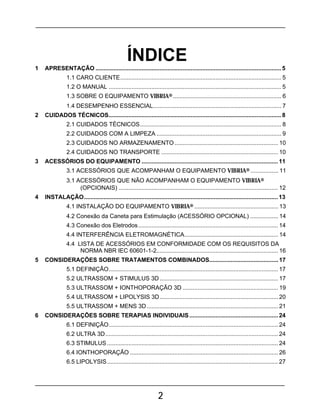 2
1 APRESENTAÇÃO .................................................................................................................5
1.1 CARO CLIENTE.................................................................................................. 5
1.2 O MANUAL ......................................................................................................... 5
1.3 SOBRE O EQUIPAMENTO VIBRIA® .................................................................. 6
1.4 DESEMPENHO ESSENCIAL.............................................................................. 7
2 CUIDADOS TÉCNICOS.........................................................................................................8
2.1 CUIDADOS TÉCNICOS...................................................................................... 8
2.2 CUIDADOS COM A LIMPEZA ............................................................................ 9
2.3 CUIDADOS NO ARMAZENAMENTO ............................................................... 10
2.4 CUIDADOS NO TRANSPORTE ....................................................................... 10
3 ACESSÓRIOS DO EQUIPAMENTO ...................................................................................11
3.1 ACESSÓRIOS QUE ACOMPANHAM O EQUIPAMENTO VIBRIA® ................. 11
3.1 ACESSÓRIOS QUE NÃO ACOMPANHAM O EQUIPAMENTO VIBRIA®
(OPCIONAIS) ................................................................................................. 12
4 INSTALAÇÃO......................................................................................................................13
4.1 INSTALAÇÃO DO EQUIPAMENTO VIBRIA® ................................................... 13
4.2 Conexão da Caneta para Estimulação (ACESSÓRIO OPCIONAL) ................. 14
4.3 Conexão dos Eletrodos..................................................................................... 14
4.4 INTERFERÊNCIA ELETROMAGNÉTICA......................................................... 14
4.4 LISTA DE ACESSÓRIOS EM CONFORMIDADE COM OS REQUISITOS DA
NORMA NBR IEC 60601-1-2.......................................................................... 16
5 CONSIDERAÇÕES SOBRE TRATAMENTOS COMBINADOS..........................................17
5.1 DEFINIÇÃO....................................................................................................... 17
5.2 ULTRASSOM + STIMULUS 3D ........................................................................ 17
5.3 ULTRASSOM + IONTHOPORAÇÃO 3D .......................................................... 19
5.4 ULTRASSOM + LIPOLYSIS 3D........................................................................ 20
5.5 ULTRASSOM + MENS 3D................................................................................ 21
6 CONSIDERAÇÕES SOBRE TERAPIAS INDIVIDUAIS......................................................24
6.1 DEFINIÇÃO....................................................................................................... 24
6.2 ULTRA 3D......................................................................................................... 24
6.3 STIMULUS........................................................................................................ 24
6.4 IONTHOPORAÇÃO .......................................................................................... 26
6.5 LIPOLYSIS........................................................................................................ 27
 