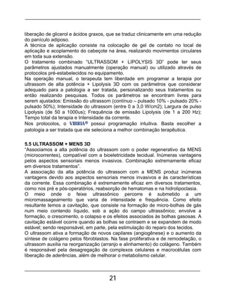 21
liberação de glicerol e ácidos graxos, que se traduz clinicamente em uma redução
do panículo adiposo.
A técnica de aplicação consiste na colocação de gel de contato no local de
aplicação e acoplamento do cabeçote na área, realizando movimentos circulares
em toda sua extensão.
O tratamento combinado “ULTRASSOM + LIPOLYSIS 3D” pode ter seus
parâmetros ajustados manualmente (operação manual) ou utilizado através de
protocolos pré-estabelecidos no equipamento.
Na operação manual, o terapeuta tem liberdade em programar a terapia por
ultrassom de alta potência + Lipolysis 3D com os parâmetros que considerar
adequado para a patologia a ser tratada, personalizando seus tratamentos ou
então realizando pesquisas. Todos os parâmetros se encontram livres para
serem ajustados: Emissão do ultrassom (contínuo – pulsado 10% - pulsado 20% -
pulsado 50%); Intensidade do ultrassom (entre 0 a 3,0 W/cm2); Largura de pulso
Lipolysis (de 50 a 1000us); Frequência de emissão Lipolysis (de 1 a 200 Hz);
Tempo total da terapia e Intensidade da corrente.
Nos protocolos, o VIBRIA® possui programação intuitiva. Basta escolher a
patologia a ser tratada que ele seleciona a melhor combinação terapêutica.
5.5 ULTRASSOM + MENS 3D
“Associamos a alta potência do ultrassom com o poder regenerativo da MENS
(microcorrentes), compatível com a bioeletricidade tecidual. Inúmeras vantagens
pelos aspectos sensoriais menos invasivos. Combinação extremamente eficaz
em diversos tratamentos”.
A associação da alta potência do ultrassom com a MENS produz inúmeras
vantagens devido aos aspectos sensoriais menos invasivos e às características
da corrente. Essa combinação é extremamente eficaz em diversos tratamentos,
como nos pré e pós-operatórios, reabsorção de hematomas e na hidrolipoclasia.
O meio onde o feixe ultrassônico percorre é submetido a um
micromassageamento que varia de intensidade e frequência. Como efeito
resultante temos a cavitação, que consiste na formação de micro-bolhas de gás
num meio contendo líquido, sob a ação do campo ultrassônico; envolve a
formação, o crescimento, o colapso e os efeitos associados às bolhas gasosas. A
cavitação estável ocorre quando as bolhas se contraem e se expandem de modo
estável; sendo responsável, em parte, pela estimulação do reparo dos tecidos.
O ultrassom ativa a formação de novos capilares (angiogênese) e o aumento da
síntese de colágeno pelos fibroblastos. Na fase proliferativa e de remodelação, o
ultrassom auxilia na reorganização (arranjo e alinhamento) do colágeno. Também
é responsável pela desagregação de complexos celulares e macrocélulas com
liberação de aderências, além de melhorar o metabolismo celular.
 