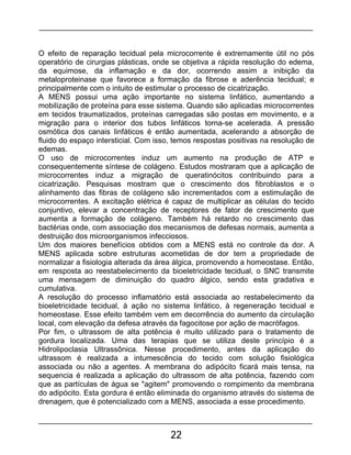 22
O efeito de reparação tecidual pela microcorrente é extremamente útil no pós
operatório de cirurgias plásticas, onde se objetiva a rápida resolução do edema,
da equimose, da inflamação e da dor, ocorrendo assim a inibição da
metaloproteinase que favorece a formação da fibrose e aderência tecidual; e
principalmente com o intuito de estimular o processo de cicatrização.
A MENS possui uma ação importante no sistema linfático, aumentando a
mobilização de proteína para esse sistema. Quando são aplicadas microcorrentes
em tecidos traumatizados, proteínas carregadas são postas em movimento, e a
migração para o interior dos tubos linfáticos torna-se acelerada. A pressão
osmótica dos canais linfáticos é então aumentada, acelerando a absorção de
fluido do espaço intersticial. Com isso, temos respostas positivas na resolução de
edemas.
O uso de microcorrentes induz um aumento na produção de ATP e
consequentemente síntese de colágeno. Estudos mostraram que a aplicação de
microcorrentes induz a migração de queratinócitos contribuindo para a
cicatrização. Pesquisas mostram que o crescimento dos fibroblastos e o
alinhamento das fibras de colágeno são incrementados com a estimulação de
microcorrentes. A excitação elétrica é capaz de multiplicar as células do tecido
conjuntivo, elevar a concentração de receptores de fator de crescimento que
aumenta a formação de colágeno. Também há retardo no crescimento das
bactérias onde, com associação dos mecanismos de defesas normais, aumenta a
destruição dos microorganismos infecciosos.
Um dos maiores benefícios obtidos com a MENS está no controle da dor. A
MENS aplicada sobre estruturas acometidas de dor tem a propriedade de
normalizar a fisiologia alterada da área álgica, promovendo a homeostase. Então,
em resposta ao reestabelecimento da bioeletricidade tecidual, o SNC transmite
uma mensagem de diminuição do quadro álgico, sendo esta gradativa e
cumulativa.
A resolução do processo inflamatório está associada ao restabelecimento da
bioeletricidade tecidual, à ação no sistema linfático, à regeneração tecidual e
homeostase. Esse efeito também vem em decorrência do aumento da circulação
local, com elevação da defesa através da fagocitose por ação de macrófagos.
Por fim, o ultrassom de alta potência é muito utilizado para o tratamento de
gordura localizada. Uma das terapias que se utiliza deste princípio é a
Hidrolipoclasia Ultrassônica. Nesse procedimento, antes da aplicação do
ultrassom é realizada a intumescência do tecido com solução fisiológica
associada ou não a agentes. A membrana do adipócito ficará mais tensa, na
sequencia é realizada a aplicação do ultrassom de alta potência, fazendo com
que as partículas de água se "agitem" promovendo o rompimento da membrana
do adipócito. Esta gordura é então eliminada do organismo através do sistema de
drenagem, que é potencializado com a MENS, associada a esse procedimento.
 