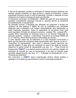 23
A técnica de aplicação consiste na colocação do eletrodo passivo (alumínio com
esponja vegetal) embebido em água próximo a região de tratamento. Colocar
quantidade suficiente de gel no local da aplicação e acoplar o cabeçote na área,
realizando movimentos circulares em toda sua extensão.
O tratamento combinado “ULTRASSOM + MENS 3D” pode ter seus parâmetros
ajustados manualmente (operação manual) ou utilizado através de protocolos
pré-estabelecidos no equipamento.
Na operação manual, o terapeuta tem liberdade em programar a terapia por
ultrassom de alta potência + MENS 3D com os parâmetros que considerar
adequado para a patologia a ser tratada, personalizando seus tratamentos ou
então realizando pesquisas. Todos os parâmetros se encontram livres para
serem ajustados: Emissão do ultrassom (contínuo – pulsado 10% - pulsado 20% -
pulsado 50%); Intensidade do ultrassom (entre 0 a 3,0 W/cm2); Polaridade do
aplicador (positiva – negativa – automática); Frequência de Emissão MENS (de
0,1 a 1.000 Hz); Tempo total da terapia e Intensidade da corrente.
O cabo utilizado nesse tipo de tratamento é o Cabo Dispersivo Fono-Iontho e
Mens que faz parte dos acessórios deste equipamento como descrito no item 3 -
"Acessórios do Equipamento", bem como o eletrodo passivo (alumínio com
esponja vegetal). O cabo deve ser conectado no canal 4 de saída de corrente,
disponível no painel frontal do equipamento (ver item 10.1 - "Parte Frontal do
Equipamento VIBRIA®) e ao eletrodo passivo (alumínio com esponja vegetal). As
instruções de conexão do cabo ao equipamento, e do cabo ao eletrodo estão
descritas respectivamente nos itens, 4.1 – “Instalação do Equipamento” e 4.3 -
"Conexão dos Eletrodos".
Nos protocolos, o VIBRIA® possui programação intuitiva. Basta escolher a
patologia a ser tratada que ele seleciona a melhor combinação terapêutica.
 