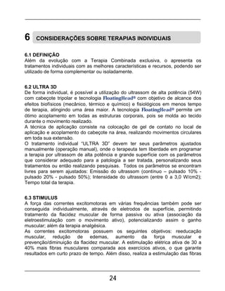 24
6 CONSIDERAÇÕES SOBRE TERAPIAS INDIVIDUAIS
6.1 DEFINIÇÃO
Além da evolução com a Terapia Combinada exclusiva, o apresenta os
tratamentos individuais com as melhores características e recursos, podendo ser
utilizado de forma complementar ou isoladamente.
6.2 ULTRA 3D
De forma individual, é possível a utilização do ultrassom de alta potência (54W)
com cabeçote tripolar e tecnologia FloatingHead® com objetivo de alcance dos
efeitos biofísicos (mecânico, térmico e químico) e fisiológicos em menos tempo
de terapia, atingindo uma área maior. A tecnologia FloatingHead® permite um
ótimo acoplamento em todas as estruturas corporais, pois se molda ao tecido
durante o movimento realizado.
A técnica de aplicação consiste na colocação de gel de contato no local de
aplicação e acoplamento do cabeçote na área, realizando movimentos circulares
em toda sua extensão.
O tratamento individual “ULTRA 3D” devem ter seus parâmetros ajustados
manualmente (operação manual), onde o terapeuta tem liberdade em programar
a terapia por ultrassom de alta potência e grande superfície com os parâmetros
que considerar adequado para a patologia a ser tratada, personalizando seus
tratamentos ou então realizando pesquisas. Todos os parâmetros se encontram
livres para serem ajustados: Emissão do ultrassom (contínuo – pulsado 10% -
pulsado 20% - pulsado 50%); Intensidade do ultrassom (entre 0 a 3,0 W/cm2);
Tempo total da terapia.
6.3 STIMULUS
A força das correntes excitomotoras em várias frequências também pode ser
conseguida individualmente, através de eletrodos de superfície, permitindo
tratamento da flacidez muscular de forma passiva ou ativa (associação da
eletroestimulação com o movimento ativo), potencializando assim o ganho
muscular; além da terapia analgésica.
As correntes excitomotoras possuem os seguintes objetivos: reeducação
muscular, redução de edemas, aumento da força muscular e
prevenção/diminuição da flacidez muscular. A estimulação elétrica ativa de 30 a
40% mais fibras musculares comparada aos exercícios ativos, o que garante
resultados em curto prazo de tempo. Além disso, realiza a estimulação das fibras
 