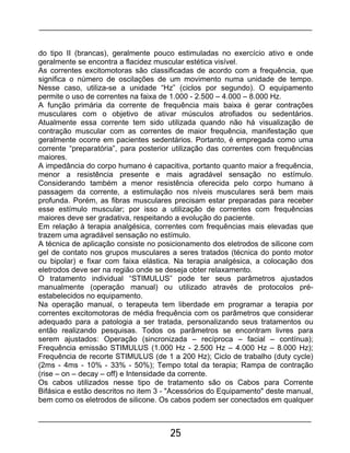 25
do tipo II (brancas), geralmente pouco estimuladas no exercício ativo e onde
geralmente se encontra a flacidez muscular estética visível.
As correntes excitomotoras são classificadas de acordo com a frequência, que
significa o número de oscilações de um movimento numa unidade de tempo.
Nesse caso, utiliza-se a unidade “Hz” (ciclos por segundo). O equipamento
permite o uso de correntes na faixa de 1.000 - 2.500 – 4.000 – 8.000 Hz.
A função primária da corrente de frequência mais baixa é gerar contrações
musculares com o objetivo de ativar músculos atrofiados ou sedentários.
Atualmente essa corrente tem sido utilizada quando não há visualização de
contração muscular com as correntes de maior frequência, manifestação que
geralmente ocorre em pacientes sedentários. Portanto, é empregada como uma
corrente “preparatória”, para posterior utilização das correntes com frequências
maiores.
A impedância do corpo humano é capacitiva, portanto quanto maior a frequência,
menor a resistência presente e mais agradável sensação no estímulo.
Considerando também a menor resistência oferecida pelo corpo humano à
passagem da corrente, a estimulação nos níveis musculares será bem mais
profunda. Porém, as fibras musculares precisam estar preparadas para receber
esse estímulo muscular; por isso a utilização de correntes com frequências
maiores deve ser gradativa, respeitando a evolução do paciente.
Em relação à terapia analgésica, correntes com frequências mais elevadas que
trazem uma agradável sensação no estímulo.
A técnica de aplicação consiste no posicionamento dos eletrodos de silicone com
gel de contato nos grupos musculares a seres tratados (técnica do ponto motor
ou bipolar) e fixar com faixa elástica. Na terapia analgésica, a colocação dos
eletrodos deve ser na região onde se deseja obter relaxamento.
O tratamento individual “STIMULUS” pode ter seus parâmetros ajustados
manualmente (operação manual) ou utilizado através de protocolos pré-
estabelecidos no equipamento.
Na operação manual, o terapeuta tem liberdade em programar a terapia por
correntes excitomotoras de média frequência com os parâmetros que considerar
adequado para a patologia a ser tratada, personalizando seus tratamentos ou
então realizando pesquisas. Todos os parâmetros se encontram livres para
serem ajustados: Operação (sincronizada – recíproca – facial – contínua);
Frequência emissão STIMULUS (1.000 Hz - 2.500 Hz – 4.000 Hz – 8.000 Hz);
Frequência de recorte STIMULUS (de 1 a 200 Hz); Ciclo de trabalho (duty cycle)
(2ms - 4ms - 10% - 33% - 50%); Tempo total da terapia; Rampa de contração
(rise – on – decay – off) e Intensidade da corrente.
Os cabos utilizados nesse tipo de tratamento são os Cabos para Corrente
Bifásica e estão descritos no item 3 - "Acessórios do Equipamento" deste manual,
bem como os eletrodos de silicone. Os cabos podem ser conectados em qualquer
 