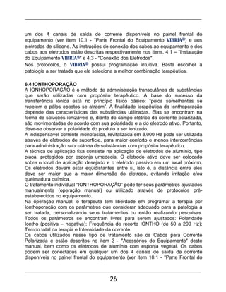 26
um dos 4 canais de saída de corrente disponíveis no painel frontal do
equipamento (ver item 10.1 - "Parte Frontal do Equipamento VIBRIA®) e aos
eletrodos de silicone. As instruções de conexão dos cabos ao equipamento e dos
cabos aos eletrodos estão descritas respectivamente nos itens, 4.1 – “Instalação
do Equipamento VIBRIA®” e 4.3 - "Conexão dos Eletrodos".
Nos protocolos, o VIBRIA® possui programação intuitiva. Basta escolher a
patologia a ser tratada que ele seleciona a melhor combinação terapêutica.
6.4 IONTHOPORAÇÃO
A IONHOPORAÇÃO é o método de administração transcutânea de substâncias
que serão utilizadas com propósito terapêutico. A base do sucesso da
transferência iônica está no princípio físico básico: “pólos semelhantes se
repelem e pólos opostos se atraem”. A finalidade terapêutica da ionthoporação
depende das características das substâncias utilizadas. Elas se encontram na
forma de soluções ionizáveis e, diante do campo elétrico da corrente polarizada,
são movimentadas de acordo com sua polaridade e a do eletrodo ativo. Portanto,
deve-se observar a polaridade do produto a ser ionizado.
A indispensável corrente monofásica, revitalizada em 8.000 Hz pode ser utilizada
através de eletrodos de superfície, para maior conforto e menos intercorrências
para administração subcutânea de substâncias com propósito terapêutico.
A técnica de aplicação fixa consiste na aplicação de eletrodos de alumínio, tipo
placa, protegidos por esponja umedecia. O eletrodo ativo deve ser colocado
sobre o local de aplicação desejado e o eletrodo passivo em um local próximo.
Os eletrodos devem estar eqüidistantes entre si, isto é, a distância entre eles
deve ser maior que a maior dimensão do eletrodo, evitando irritação e/ou
queimadura química.
O tratamento individual “IONTHOPORAÇÃO” pode ter seus parâmetros ajustados
manualmente (operação manual) ou utilizado através de protocolos pré-
estabelecidos no equipamento.
Na operação manual, o terapeuta tem liberdade em programar a terapia por
Ionthoporação com os parâmetros que considerar adequado para a patologia a
ser tratada, personalizando seus tratamentos ou então realizando pesquisas.
Todos os parâmetros se encontram livres para serem ajustados: Polaridade
Iontho (positiva – negativa); Frequência de recorte IONTHO (de 50 a 200 Hz);
Tempo total da terapia e Intensidade da corrente.
Os cabos utilizados nesse tipo de tratamento são os Cabos para Corrente
Polarizada e estão descritos no item 3 - "Acessórios do Equipamento" deste
manual, bem como os eletrodos de alumínio com esponja vegetal. Os cabos
podem ser conectados em qualquer um dos 4 canais de saída de corrente
disponíveis no painel frontal do equipamento (ver item 10.1 - "Parte Frontal do
 