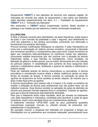 27
Equipamento VIBRIA®) e aos eletrodos de alumínio com esponja vegetal. As
instruções de conexão dos cabos ao equipamento e dos cabos aos eletrodos
estão descritas respectivamente nos itens, 4.1 – “Instalação do Equipamento
VIBRIA®” e 4.3 - "Conexão dos Eletrodos".
Nos protocolos, o VIBRIA® possui programação intuitiva. Basta escolher a
patologia a ser tratada que ele seleciona a melhor combinação terapêutica.
6.5 LIPOLYSIS
A Real e eficiente corrente para eletrolipólise, de baixa frequência, ampla largura
de pulso e com inversão da polaridade a cada 1 segundo, atua diretamente no
nível dos adipócitos e dos lipídios acumulados, produzindo sua destruição e
favorecendo sua posterior eliminação.
Provoca diversas modificações fisiológicas no adipócito. A ação hidrolipolítica se
inicia com a estimulação do sistema nervoso simpático, provocando a liberação
dos hormônios epinefrina e noraepinefrina pela supra-renal. Esses hormônios se
ligam aos receptores beta-adrenérgicos na membrana celular dos adipócitos,
provocando reações bioquímicas que vão culminar com a ativação da enzima
triglicerídeo lípase, a qual hidrolisa os triacilgliceróis. Como resultado, há
liberação de glicerol e ácidos graxos, que se traduz clinicamente em uma redução
do panículo adiposo. A vasodilatação com aumento do fluxo sanguíneo local
estimula o metabolismo celular, facilitando a queima de calorias e melhorando o
trofismo celular.
Pode ser realizada através da técnica transcutânea ou percutânea. A técnica
percutânea é considerada invasiva aliada a efeitos sistêmicos devido ao longo
tempo de duração da terapia. A técnica consiste na colocação de pares de
agulhas de acupuntura de forma paralela no tecido adiposo, de maneira que a
área a tratar fique entre as agulhas.
A técnica transcutânea (com placas) não é invasiva e foi criada na tentativa de
ampliar a utilização da técnica para profissionais que não podem fazer uso de
métodos invasivos. Essa técnica consiste na aplicação de pares de eletrodos de
silicone que possuem formato especial (finos e compridos), imitando as agulhas,
para que a área de tratamento seja totalmente abrangida.
Para que o tratamento tenha maior resultado, deve ser somado ao tratamento
uma dieta hipocalórica e hidrosalina, controlada para favorecer a saída de água
intracelular, assim como atividade física com características aeróbicas.
O tratamento individual “LIPOLYSIS” pode ter seus parâmetros ajustados
manualmente (operação manual) ou utilizado através de protocolos pré-
estabelecidos no equipamento.
Na operação manual, o terapeuta tem liberdade em programar a terapia por
Eletrolipólise com os parâmetros que considerar adequado, personalizando seus
 