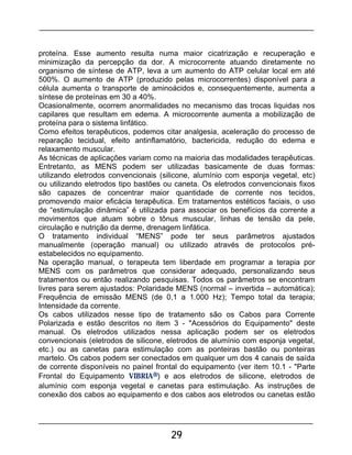 29
proteína. Esse aumento resulta numa maior cicatrização e recuperação e
minimização da percepção da dor. A microcorrente atuando diretamente no
organismo de síntese de ATP, leva a um aumento do ATP celular local em até
500%. O aumento de ATP (produzido pelas microcorrentes) disponível para a
célula aumenta o transporte de aminoácidos e, consequentemente, aumenta a
síntese de proteínas em 30 a 40%.
Ocasionalmente, ocorrem anormalidades no mecanismo das trocas liquidas nos
capilares que resultam em edema. A microcorrente aumenta a mobilização de
proteína para o sistema linfático.
Como efeitos terapêuticos, podemos citar analgesia, aceleração do processo de
reparação tecidual, efeito antinflamatório, bactericida, redução do edema e
relaxamento muscular.
As técnicas de aplicações variam como na maioria das modalidades terapêuticas.
Entretanto, as MENS podem ser utilizadas basicamente de duas formas:
utilizando eletrodos convencionais (silicone, alumínio com esponja vegetal, etc)
ou utilizando eletrodos tipo bastões ou caneta. Os eletrodos convencionais fixos
são capazes de concentrar maior quantidade de corrente nos tecidos,
promovendo maior eficácia terapêutica. Em tratamentos estéticos faciais, o uso
de “estimulação dinâmica” é utilizada para associar os benefícios da corrente a
movimentos que atuam sobre o tônus muscular, linhas de tensão da pele,
circulação e nutrição da derme, drenagem linfática.
O tratamento individual “MENS” pode ter seus parâmetros ajustados
manualmente (operação manual) ou utilizado através de protocolos pré-
estabelecidos no equipamento.
Na operação manual, o terapeuta tem liberdade em programar a terapia por
MENS com os parâmetros que considerar adequado, personalizando seus
tratamentos ou então realizando pesquisas. Todos os parâmetros se encontram
livres para serem ajustados: Polaridade MENS (normal – invertida – automática);
Frequência de emissão MENS (de 0,1 a 1.000 Hz); Tempo total da terapia;
Intensidade da corrente.
Os cabos utilizados nesse tipo de tratamento são os Cabos para Corrente
Polarizada e estão descritos no item 3 - "Acessórios do Equipamento" deste
manual. Os eletrodos utilizados nessa aplicação podem ser os eletrodos
convencionais (eletrodos de silicone, eletrodos de alumínio com esponja vegetal,
etc.) ou as canetas para estimulação com as ponteiras bastão ou ponteiras
martelo. Os cabos podem ser conectados em qualquer um dos 4 canais de saída
de corrente disponíveis no painel frontal do equipamento (ver item 10.1 - "Parte
Frontal do Equipamento VIBRIA®) e aos eletrodos de silicone, eletrodos de
alumínio com esponja vegetal e canetas para estimulação. As instruções de
conexão dos cabos ao equipamento e dos cabos aos eletrodos ou canetas estão
 