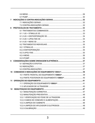 3
6.6 MENS................................................................................................................ 28
6.7 PUMP................................................................................................................ 30
7 INDICAÇÕES E CONTRA-INDICAÇÕES GERAIS.............................................................32
7.1 INDICAÇÕES GERAIS ..................................................................................... 32
7.2 CONTRA-INDICAÇÕES GERAIS..................................................................... 32
8 PROTOCOLOS DE TRATAMENTO....................................................................................33
8.1 TRATAMENTOS COMBINADOS...................................................................... 33
8.1.1 US + STIMULUS 3D ...................................................................................... 33
8.1.2 US + IONTHOPORAÇÃO 3D......................................................................... 34
8.1.3 US + LIPOLYSIS 3D ...................................................................................... 34
8.1.4 US + MENS 3D .............................................................................................. 34
8.2 TRATAMENTOS INDIVIDUAIS......................................................................... 35
8.2.1 STIMULUS ..................................................................................................... 35
8.2.2 IONTHOPORAÇÃO ....................................................................................... 35
8.2.3 LIPOLYSIS..................................................................................................... 35
8.2.4 MENS............................................................................................................. 36
8.2.5 PUMP............................................................................................................. 36
9 CONSIDERAÇÕES SOBRE DRENAGEM ELETRÔNICA..................................................37
9.1 DEFINIÇÃO E EFEITOS................................................................................... 37
9.2 INDICAÇÕES.................................................................................................... 37
9.3 CONTRA-INDICAÇÕES.................................................................................... 37
10 COMANDOS E INDICAÇÕES DO EQUIPAMENTO VIBRIA®............................................39
10.1 PARTE FRONTAL DO EQUIPAMENTO VIBRIA® .......................................... 39
10.2 PARTE POSTERIOR DO EQUIPAMENTO VIBRIA® ...................................... 40
11 OPERAÇÃO DO EQUIPAMENTO .....................................................................................41
11.1 OPERAÇÃO DO EQUIPAMENTO VIBRIA®.................................................... 41
11.2 APLICADOR DE ULTRASSOM ...................................................................... 45
12 MANUTENÇÃO DO EQUIPAMENTO ...............................................................................47
12.1 MANUTENÇÃO CORRETIVA......................................................................... 47
12.2 MANUTENÇÃO PREVENTIVA....................................................................... 48
12.2.1 VERIFICAÇÃO DO FEIXE DE ULTRASSOM.............................................. 48
12.2.2 CABOS DE CONEXÃO E ALIMENTAÇÃO.................................................. 48
12.2.3 LIMPEZA DO GABINETE ............................................................................ 48
12.2.4 LIMPEZA DO APLICADOR E ELETRODOS ............................................... 48
12.2.5 CALIBRAÇÃO .............................................................................................. 49
 