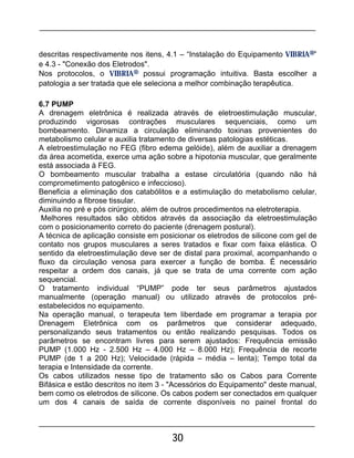 30
descritas respectivamente nos itens, 4.1 – “Instalação do Equipamento VIBRIA®”
e 4.3 - "Conexão dos Eletrodos".
Nos protocolos, o VIBRIA® possui programação intuitiva. Basta escolher a
patologia a ser tratada que ele seleciona a melhor combinação terapêutica.
6.7 PUMP
A drenagem eletrônica é realizada através de eletroestimulação muscular,
produzindo vigorosas contrações musculares sequenciais, como um
bombeamento. Dinamiza a circulação eliminando toxinas provenientes do
metabolismo celular e auxilia tratamento de diversas patologias estéticas.
A eletroestimulação no FEG (fibro edema gelóide), além de auxiliar a drenagem
da área acometida, exerce uma ação sobre a hipotonia muscular, que geralmente
está associada à FEG.
O bombeamento muscular trabalha a estase circulatória (quando não há
comprometimento patogênico e infeccioso).
Beneficia a eliminação dos catabólitos e a estimulação do metabolismo celular,
diminuindo a fibrose tissular.
Auxilia no pré e pós cirúrgico, além de outros procedimentos na eletroterapia.
Melhores resultados são obtidos através da associação da eletroestimulação
com o posicionamento correto do paciente (drenagem postural).
A técnica de aplicação consiste em posicionar os eletrodos de silicone com gel de
contato nos grupos musculares a seres tratados e fixar com faixa elástica. O
sentido da eletroestimulação deve ser de distal para proximal, acompanhando o
fluxo da circulação venosa para exercer a função de bomba. É necessário
respeitar a ordem dos canais, já que se trata de uma corrente com ação
sequencial.
O tratamento individual “PUMP” pode ter seus parâmetros ajustados
manualmente (operação manual) ou utilizado através de protocolos pré-
estabelecidos no equipamento.
Na operação manual, o terapeuta tem liberdade em programar a terapia por
Drenagem Eletrônica com os parâmetros que considerar adequado,
personalizando seus tratamentos ou então realizando pesquisas. Todos os
parâmetros se encontram livres para serem ajustados: Frequência emissão
PUMP (1.000 Hz - 2.500 Hz – 4.000 Hz – 8.000 Hz); Frequência de recorte
PUMP (de 1 a 200 Hz); Velocidade (rápida – média – lenta); Tempo total da
terapia e Intensidade da corrente.
Os cabos utilizados nesse tipo de tratamento são os Cabos para Corrente
Bifásica e estão descritos no item 3 - "Acessórios do Equipamento" deste manual,
bem como os eletrodos de silicone. Os cabos podem ser conectados em qualquer
um dos 4 canais de saída de corrente disponíveis no painel frontal do
 