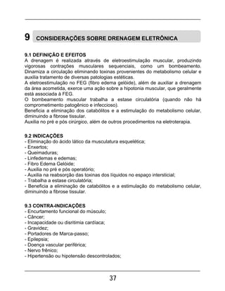 37
9 CONSIDERAÇÕES SOBRE DRENAGEM ELETRÔNICA
9.1 DEFINIÇÃO E EFEITOS
A drenagem é realizada através de eletroestimulação muscular, produzindo
vigorosas contrações musculares sequenciais, como um bombeamento.
Dinamiza a circulação eliminando toxinas provenientes do metabolismo celular e
auxilia tratamento de diversas patologias estéticas.
A eletroestimulação no FEG (fibro edema gelóide), além de auxiliar a drenagem
da área acometida, exerce uma ação sobre a hipotonia muscular, que geralmente
está associada à FEG.
O bombeamento muscular trabalha a estase circulatória (quando não há
comprometimento patogênico e infeccioso).
Beneficia a eliminação dos catabólitos e a estimulação do metabolismo celular,
diminuindo a fibrose tissular.
Auxilia no pré e pós cirúrgico, além de outros procedimentos na eletroterapia.
9.2 INDICAÇÕES
- Eliminação do ácido lático da musculatura esquelética;
- Enxertos;
- Queimaduras;
- Linfedemas e edemas;
- Fibro Edema Gelóide;
- Auxilia no pré e pós operatório;
- Auxilia na reabsorção das toxinas dos líquidos no espaço intersticial;
- Trabalha a estase circulatória;
- Beneficia a eliminação de catabólitos e a estimulação do metabolismo celular,
diminuindo a fibrose tissular.
9.3 CONTRA-INDICAÇÕES
- Encurtamento funcional do músculo;
- Câncer;
- Incapacidade ou disritimia cardíaca;
- Gravidez;
- Portadores de Marca-passo;
- Epilepsia;
- Doença vascular periférica;
- Nervo frênico;
- Hipertensão ou hipotensão descontrolados;
 