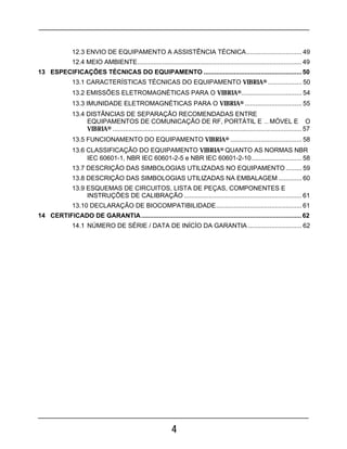 4
12.3 ENVIO DE EQUIPAMENTO A ASSISTÊNCIA TÉCNICA............................... 49
12.4 MEIO AMBIENTE............................................................................................ 49
13 ESPECIFICAÇÕES TÉCNICAS DO EQUIPAMENTO .......................................................50
13.1 CARACTERÍSTICAS TÉCNICAS DO EQUIPAMENTO VIBRIA® ................... 50
13.2 EMISSÕES ELETROMAGNÉTICAS PARA O VIBRIA®.................................. 54
13.3 IMUNIDADE ELETROMAGNÉTICAS PARA O VIBRIA® ................................ 55
13.4 DISTÂNCIAS DE SEPARAÇÃO RECOMENDADAS ENTRE
EQUIPAMENTOS DE COMUNICAÇÃO DE RF, PORTÁTIL E ... MÓVEL E O
VIBRIA® .......................................................................................................... 57
13.5 FUNCIONAMENTO DO EQUIPAMENTO VIBRIA® ........................................ 58
13.6 CLASSIFICAÇÃO DO EQUIPAMENTO VIBRIA® QUANTO AS NORMAS NBR
IEC 60601-1, NBR IEC 60601-2-5 e NBR IEC 60601-2-10............................ 58
13.7 DESCRIÇÃO DAS SIMBOLOGIAS UTILIZADAS NO EQUIPAMENTO ......... 59
13.8 DESCRIÇÃO DAS SIMBOLOGIAS UTILIZADAS NA EMBALAGEM ............. 60
13.9 ESQUEMAS DE CIRCUITOS, LISTA DE PEÇAS, COMPONENTES E
INSTRUÇÕES DE CALIBRAÇÃO .................................................................. 61
13.10 DECLARAÇÃO DE BIOCOMPATIBILIDADE................................................ 61
14 CERTIFICADO DE GARANTIA..........................................................................................62
14.1 NÚMERO DE SÉRIE / DATA DE INÍCÍO DA GARANTIA .............................. 62
 