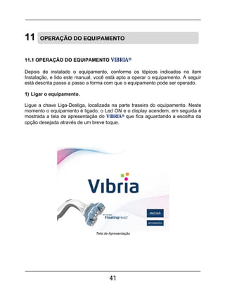 41
11 OPERAÇÃO DO EQUIPAMENTO
11.1 OPERAÇÃO DO EQUIPAMENTO VIBRIA®
Depois de instalado o equipamento, conforme os tópicos indicados no item
Instalação, e lido este manual, você está apto a operar o equipamento. A seguir
está descrita passo a passo a forma com que o equipamento pode ser operado.
1) Ligar o equipamento.
Ligue a chave Liga-Desliga, localizada na parte traseira do equipamento. Neste
momento o equipamento é ligado, o Led ON e o display acendem, em seguida é
mostrada a tela de apresentação do VIBRIA® que fica aguardando a escolha da
opção desejada através de um breve toque.
Tela de Apresentação
 