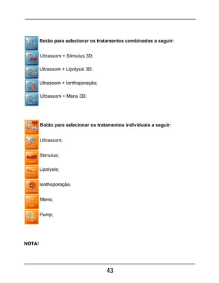 43
Botão para selecionar os tratamentos combinados a seguir:
Ultrassom + Stimulus 3D;
Ultrassom + Lipolysis 3D;
Ultrassom + Ionthoporação;
Ultrassom + Mens 3D.
Botão para selecionar os tratamentos individuais a seguir:
Ultrassom;
Stimulus;
Lipolysis;
Ionthoporação;
Mens;
Pump;
NOTA!
 