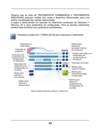 44
Observe que as telas de TRATAMENTOS COMBINADOS e TRATAMENTOS
INDIVIDUAIS possuem botões com cores e desenhos diferenciadas para uma
melhor visualização das opções selecionadas.
A seguir é demonstrado um exemplo do tratamento combinado de Ultrassom +
Stimulus 3D e seus parâmetros de configuração. Para os demais tratamentos
existem telas similares com parâmetros semelhantes.
Pressione o botão US + STIMULUS 3D para selecionar o tratamento.
Tela de Terapia Combinada: Ultrassom + Stimulus 3D
 
