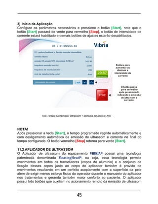 45
3) Início da Aplicação
Configure os parâmetros necessários e pressione o botão [Start], note que o
botão [Start] passará de verde para vermelho [Stop], o botão de intensidade de
corrente estará habilitado e demais botões de ajustes estarão desabilitados.
2 mA
Botões para
aumentar ou
diminuir a
intensidade da
corrente
O botão passa
para vermelho
após pressionado
indicando a emissão
de ultra-som e
corrente.
NOTA!
Após pressionar a tecla [Start], o tempo programado regride automaticamente e
com desligamento automático da emissão de ultrassom e corrente no final do
tempo configurado. O botão vermelho [Stop] retorna para verde [Start].
11.2 APLICADOR DE ULTRASSOM
O Aplicador de ultrassom do equipamento VIBRIA® possui uma tecnologia
patenteada denominada FloatingHead®, ou seja, essa tecnologia permite
movimentos em todos os transdutores (copos de alumínio) e o conjunto de
fixação desses copos junto ao corpo do aplicador também é provido de
movimentos resultando em um perfeito acoplamento com a superfície da pele
além de exigir menos esforço físico do operador durante o manuseio do aplicador
nos tratamentos e gerando também maior conforto ao paciente. O aplicador
possui três botões que auxiliam no acionamento remoto da emissão de ultrassom
Tela Terapia Combinada: Ultrassom + Stimulus 3D após START
 