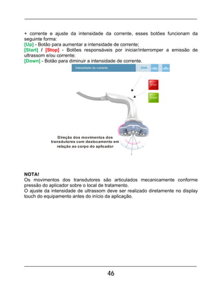 46
+ corrente e ajuste da intensidade da corrente, esses botões funcionam da
seguinte forma:
[Up] - Botão para aumentar a intensidade de corrente;
[Start] / [Stop] - Botões responsáveis por iniciar/interromper a emissão de
ultrassom e/ou corrente;
[Down] - Botão para diminuir a intensidade de corrente.
Direção dos movimentos dos
transdutores com deslocamento em
relação ao corpo do aplicador
2mA
NOTA!
Os movimentos dos transdutores são articulados mecanicamente conforme
pressão do aplicador sobre o local de tratamento.
O ajuste da intensidade de ultrassom deve ser realizado diretamente no display
touch do equipamento antes do início da aplicação.
 