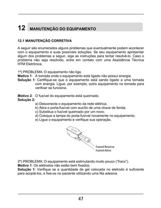 47
12 MANUTENÇÃO DO EQUIPAMENTO
12.1 MANUTENÇÃO CORRETIVA
A seguir são enumerados alguns problemas que eventualmente podem acontecer
com o equipamento e suas possíveis soluções. Se seu equipamento apresentar
algum dos problemas a seguir, siga as instruções para tentar resolvê-lo. Caso o
problema não seja resolvido, entre em contato com uma Assistência Técnica
HTM Eletrônica.
1º) PROBLEMA: O equipamento não liga.
Motivo 1: A tomada onde o equipamento está ligado não possui energia;
Solução 1: Certifique-se que o equipamento está sendo ligado a uma tomada
com energia. Ligue, por exemplo, outro equipamento na tomada para
verificar se funciona.
Motivo 2: O fusível do equipamento está queimado.
Solução 2:
a) Desconecte o equipamento da rede elétrica;
b) Abra o porta-fusível com auxílio de uma chave de fenda;
c) Substitua o fusível queimado por um novo;
d) Coloque a tampa do porta-fusível novamente no equipamento;
e) Ligue o equipamento e verifique sua operação.
2º) PROBLEMA: O equipamento está estimulando muito pouco (“fraco”).
Motivo 1: Os eletrodos não estão bem fixados;
Solução 1: Verifique se a quantidade de gel colocada no eletrodo é suficiente
para acoplá-los, e fixe-os no paciente utilizando uma fita adesiva.
Fusível Reserva
Fusível Ativo
 