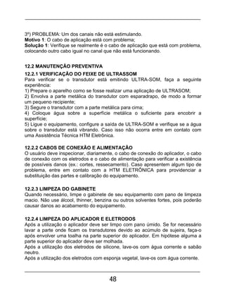 48
3º) PROBLEMA: Um dos canais não está estimulando.
Motivo 1: O cabo de aplicação está com problema;
Solução 1: Verifique se realmente é o cabo de aplicação que está com problema,
colocando outro cabo igual no canal que não está funcionando.
12.2 MANUTENÇÃO PREVENTIVA
12.2.1 VERIFICAÇÃO DO FEIXE DE ULTRASSOM
Para verificar se o transdutor está emitindo ULTRA-SOM, faça a seguinte
experiência:
1) Prepare o aparelho como se fosse realizar uma aplicação de ULTRASOM;
2) Envolva a parte metálica do transdutor com esparadrapo, de modo a formar
um pequeno recipiente;
3) Segure o transdutor com a parte metálica para cima;
4) Coloque água sobre a superfície metálica o suficiente para encobrir a
superfície;
5) Ligue o equipamento, configure a saída de ULTRA-SOM e verifique se a água
sobre o transdutor está vibrando. Caso isso não ocorra entre em contato com
uma Assistência Técnica HTM Eletrônica.
12.2.2 CABOS DE CONEXÃO E ALIMENTAÇÃO
O usuário deve inspecionar, diariamente, o cabo de conexão do aplicador, o cabo
de conexão com os eletrodos e o cabo de alimentação para verificar a existência
de possíveis danos (ex.: cortes, ressecamento). Caso apresentem algum tipo de
problema, entre em contato com a HTM ELETRÔNICA para providenciar a
substituição das partes e calibração do equipamento.
12.2.3 LIMPEZA DO GABINETE
Quando necessário, limpe o gabinete de seu equipamento com pano de limpeza
macio. Não use álcool, thinner, benzina ou outros solventes fortes, pois poderão
causar danos ao acabamento do equipamento.
12.2.4 LIMPEZA DO APLICADOR E ELETRODOS
Após a utilização o aplicador deve ser limpo com pano úmido. Se for necessário
lavar a parte onde ficam os transdutores devido ao acúmulo de sujeira, faça-o
após envolver uma toalha na parte superior do aplicador. Em hipótese alguma a
parte superior do aplicador deve ser molhada.
Após a utilização dos eletrodos de silicone, lave-os com água corrente e sabão
neutro.
Após a utilização dos eletrodos com esponja vegetal, lave-os com água corrente.
 