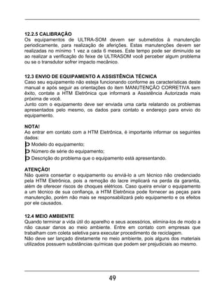 49
12.2.5 CALIBRAÇÃO
Os equipamentos de ULTRA-SOM devem ser submetidos à manutenção
periodicamente, para realização de aferições. Estas manutenções devem ser
realizadas no mínimo 1 vez a cada 6 meses. Este tempo pode ser diminuído se
ao realizar a verificação do feixe de ULTRASOM você perceber algum problema
ou se o transdutor sofrer impacto mecânico.
12.3 ENVIO DE EQUIPAMENTO A ASSISTÊNCIA TÉCNICA
Caso seu equipamento não esteja funcionando conforme as características deste
manual e após seguir as orientações do item MANUTENÇÃO CORRETIVA sem
êxito, contate a HTM Eletrônica que informará a Assistência Autorizada mais
próxima de você.
Junto com o equipamento deve ser enviada uma carta relatando os problemas
apresentados pelo mesmo, os dados para contato e endereço para envio do
equipamento.
NOTA!
Ao entrar em contato com a HTM Eletrônica, é importante informar os seguintes
dados:
þ Modelo do equipamento;
þ Número de série do equipamento;
þ Descrição do problema que o equipamento está apresentando.
ATENÇÃO!
Não queira consertar o equipamento ou enviá-lo a um técnico não credenciado
pela HTM Eletrônica, pois a remoção do lacre implicará na perda da garantia,
além de oferecer riscos de choques elétricos. Caso queira enviar o equipamento
a um técnico de sua confiança, a HTM Eletrônica pode fornecer as peças para
manutenção, porém não mais se responsabilizará pelo equipamento e os efeitos
por ele causados.
12.4 MEIO AMBIENTE
Quando terminar a vida útil do aparelho e seus acessórios, elimina-los de modo a
não causar danos ao meio ambiente. Entre em contato com empresas que
trabalham com coleta seletiva para executar procedimento de reciclagem.
Não deve ser lançado diretamente no meio ambiente, pois alguns dos materiais
utilizados possuem substâncias químicas que podem ser prejudiciais ao mesmo.
 